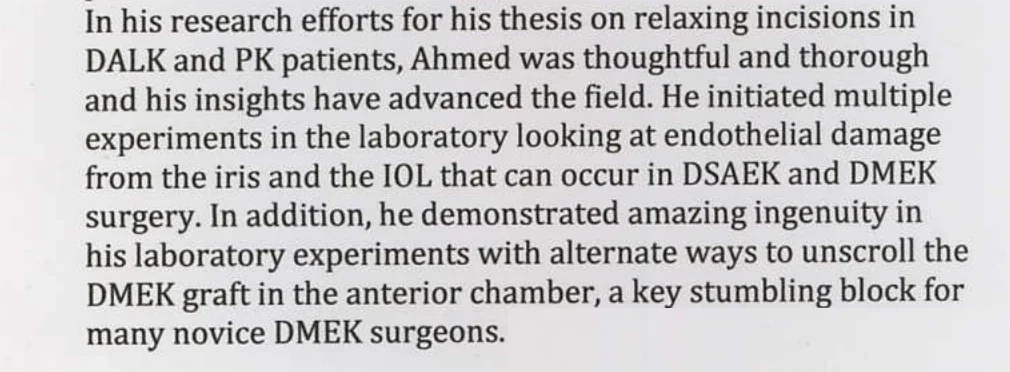 In his research efforts for his thesis on relaxing incisions in DALK and PK patients, Ahmed was thoughtful and thorough and his insights have advanced the field. He initiated multiple experiments in the laboratory looking at endothelial damage from the iris and the IOL that can occur in DSAEK and DMEK surgery. In addition, he demonstrated amazing ingenuity in his laboratory experiments with alternate ways to unscroll the DMEK graft in the anterior chamber, a key stumbling block for many novice DMEK surgeons.