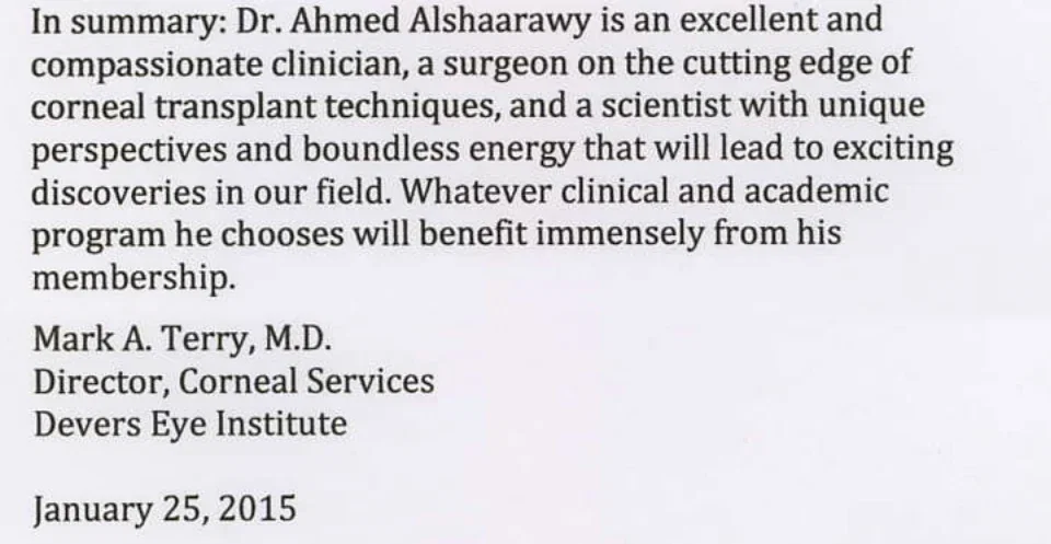 In summary: Dr. Ahmed Alshaarawy is an excellent and compassionate clinician, a surgeon on the cutting edge of corneal transplant techniques, and a scientist with unique perspectives and boundless energy that will lead to exciting discoveries in our field. Whatever clinical and academic program he chooses will benefit immensely from his membership. Mark A. Terry, M.D., Director, Corneal Services, Devers Eye Institute, January 25, 2015.