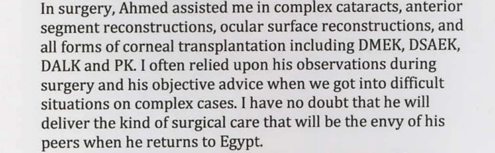 In surgery, Ahmed assisted me in complex cataracts, anterior segment reconstructions, ocular surface reconstructions, and all forms of corneal transplantation including DMEK, DSAEK, DALK and PK. I often relied upon his observations during surgery and his objective advice when we got into difficult situations on complex cases. I have no doubt that he will deliver the kind of surgical care that will be the envy of his peers when he returns to Egypt.